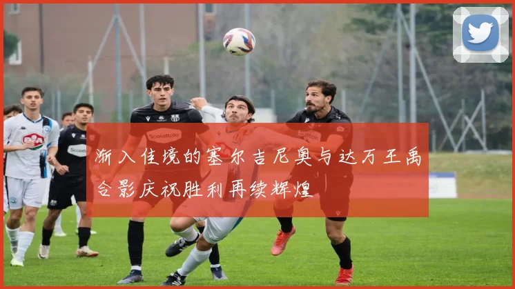 渐入佳境的塞尔吉尼奥与达万王禹合影庆祝胜利再续辉煌